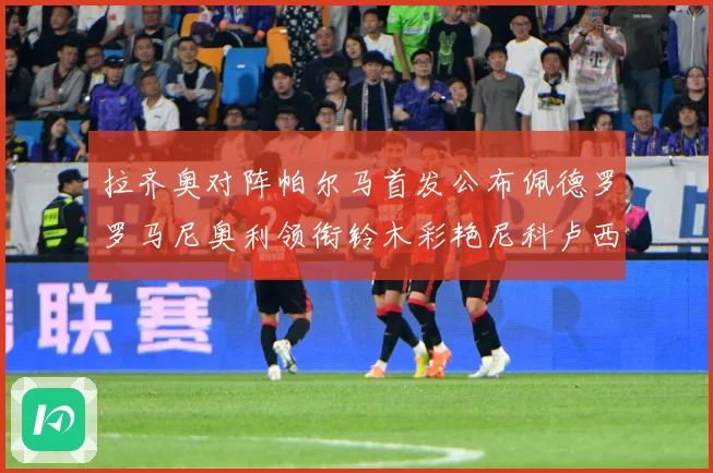 拉齐奥对阵帕尔马首发公布佩德罗罗马尼奥利领衔铃木彩艳尼科卢西数据研判-深度解析