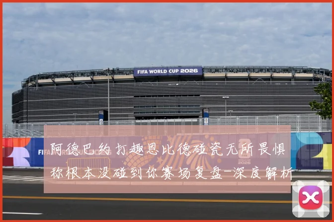 阿德巴约打趣恩比德碰瓷无所畏惧称根本没碰到你赛场复盘-深度解析