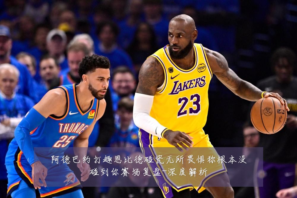 阿德巴约打趣恩比德碰瓷无所畏惧称根本没碰到你赛场复盘-深度解析